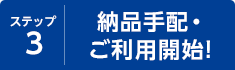 ステップ3 納品手配・ご利用開始！