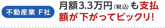 不動産業 F社 月額3.3万円（税込）も支払額が下がってビックリ！