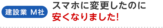 建設業 M社 スマホに変更したのに安くなりました！