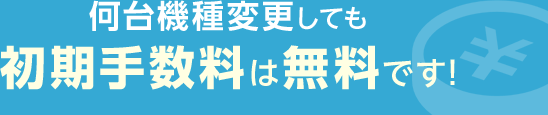 何台機種変更しても初期手数料は無料です！