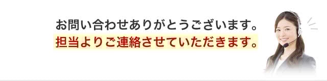 お問い合わせありがとうございます。担当よりご連絡させていただきます。