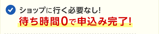 ショップに行く必要なし！待ち時間0で申込み完了！